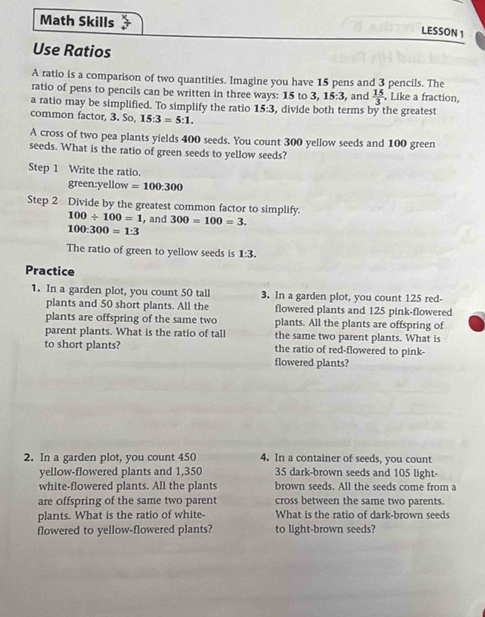 Math Skills 
LESSON 1 
Use Ratios 
A ratio is a comparison of two quantities. Imagine you have 15 pens and 3 pencils. The 
ratio of pens to pencils can be written in three ways: 15 to 3, 15:3 , and  15/3 . Like a fraction, 
a ratio may be simplified. To simplify the ratio 15:3 , divide both terms by the greatest 
common factor, 3. So, 15:3=5:1. 
A cross of two pea plants yields 400 seeds. You count 300 yellow seeds and 100 green 
seeds. What is the ratio of green seeds to yellow seeds? 
Step 1 Write the ratio. 
green:yellow =100:300
Step 2 Divide by the greatest common factor to simplify.
100/ 100=1 , and 300=100=3.
100:300=1:3
The ratio of green to yellow seeds is 1:3. 
Practice 
1. In a garden plot, you count 50 tall 3. In a garden plot, you count 125 red- 
plants and 50 short plants. All the flowered plants and 125 pink-flowered 
plants are offspring of the same two plants. All the plants are offspring of 
parent plants. What is the ratio of tall the same two parent plants. What is 
to short plants? the ratio of red-flowered to pink- 
flowered plants? 
2. In a garden plot, you count 450 4. In a container of seeds, you count 
yellow-flowered plants and 1,350 35 dark-brown seeds and 105 light- 
white-flowered plants. All the plants brown seeds. All the seeds come from a 
are offspring of the same two parent cross between the same two parents. 
plants. What is the ratio of white- What is the ratio of dark-brown seeds 
flowered to yellow-flowered plants? to light-brown seeds?