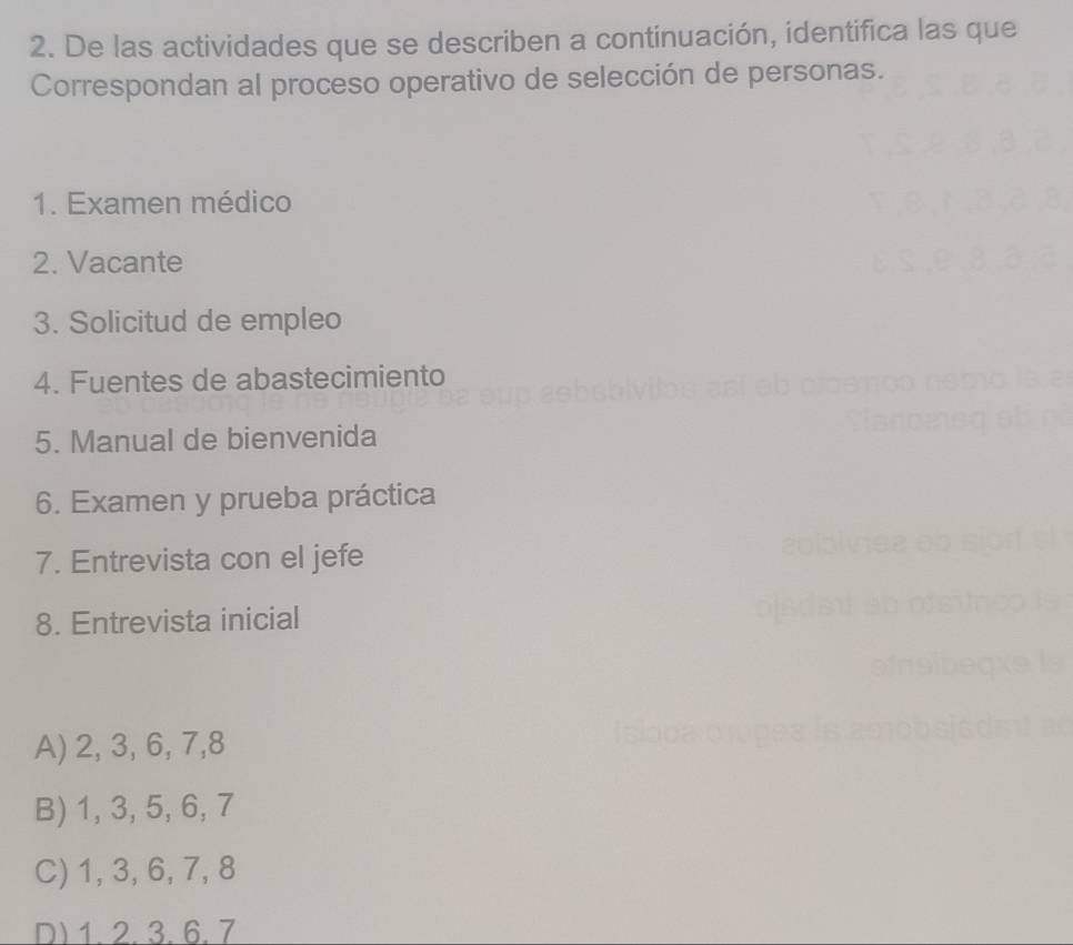 De las actividades que se describen a continuación, identifica las que
Correspondan al proceso operativo de selección de personas.
1. Examen médico
2. Vacante
3. Solicitud de empleo
4. Fuentes de abastecimiento
5. Manual de bienvenida
6. Examen y prueba práctica
7. Entrevista con el jefe
8. Entrevista inicial
A) 2, 3, 6, 7, 8
B) 1, 3, 5, 6, 7
C) 1, 3, 6, 7, 8
D) 1. 2. 3. 6. 7