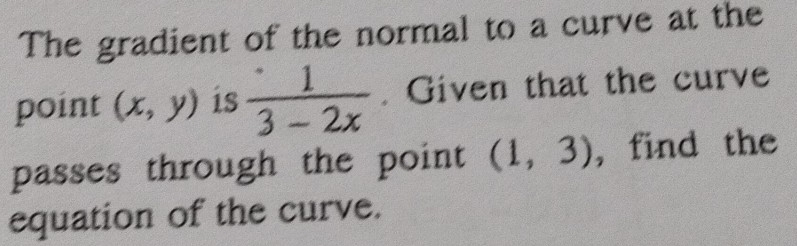 The gradient of the normal to a curve at the 
point (x,y) is  1/3-2x . Given that the curve 
passes through the point (1,3) , find the 
equation of the curve.