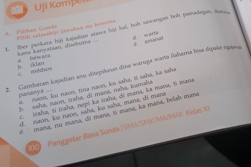 Uji Kompelt
A. Pilihan Ganda
1. Iber perkara hiji kajadian atawa hiji hal, boh sawangan boh pamadegan, dumasa Pilih salasahiji jawaban nu benerna.
d. warta
é. amanat
kana kanyataan, disebutna ....
a. béwara
2. Gambaran kajadian anu ditepikeun dina waruga warta ilaharna bisa dipaké ngajawa
c. médsos b. iklan
a. naon, ku naon, tina naon, ku saha, ti saha, ka saha
pananya ....
b. saha, naon, iraha, di mana, naha, kumaha
c. iraha, ti iraha, nepi ka iraha, di mana, ka mana, ti mana
d. naon, ku naon, saha, ku saha, mana, di mana
é. mana, nu mana, di mana, ti mana, ka mana, belah mana
100 Panggelar Basa Sunda | SMA/SMK/MA/MAK Kelas XI