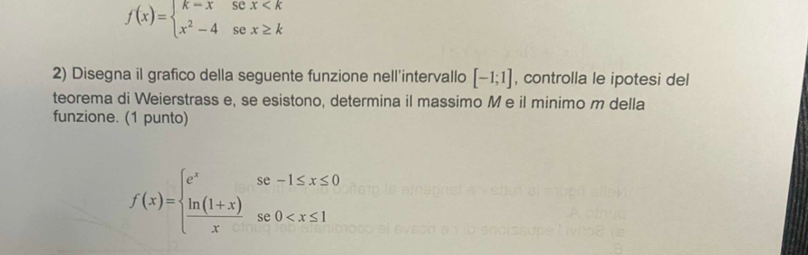 f(x)=beginarrayl k-xsex
2) Disegna il grafico della seguente funzione nell'intervallo [-1;1] , controlla le ipotesi del
teorema di Weierstrass e, se esistono, determina il massimo M e il minimo m della
funzione. (1 punto)
f(x)=beginarrayl e^xse-1≤ x≤ 0  (ln (1+x))/x se0