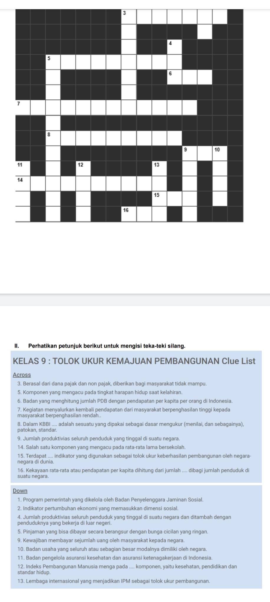 Perhatikan petunjuk berikut untuk mengisi teka-teki silang.
KELAS 9 : TOLOK UKUR KEMAJUAN PEMBANGUNAN Clue List
Across
3. Berasal dari dana pajak dan non pajak, diberikan bagi masyarakat tidak mampu.
5. Komponen yang mengacu pada tingkat harapan hidup saat kelahiran.
6. Badan yang menghitung jumlah PDB dengan pendapatan per kapita per orang di Indonesia.
7. Kegiatan menyalurkan kembali pendapatan dari masyarakat berpenghasilan tinggi kepada
masyarakat berpenghasilan rendah..
8. Dalam KBBI .... adalah sesuatu yang dipakai sebagai dasar mengukur (menilai, dan sebagainya),
patokan, standar.
9. Jumlah produktivias seluruh penduduk yang tinggal di suatu negara.
14. Salah satu komponen yang mengacu pada rata-rata lama bersekolah.
15. Terdapat .... indikator yang digunakan sebagai tolok ukur keberhasilan pembangunan oleh negara-
negara di dunia.
16. Kekayaan rata-rata atau pendapatan per kapita dihitung dari jumlah .... dibagi jumlah penduduk d
suatu negara.
Down
1. Program pemerintah yang dikelola oleh Badan Penyelenggara Jaminan Sosial.
2. Indikator pertumbuhan ekonomi yang memasukkan dimensi sosial.
4. Jumlah produktivias seluruh penduduk yang tinggal di suatu negara dan ditambah dengan
penduduknya yang bekerja di luar negeri.
5. Pinjaman yang bisa dibayar secara berangsur dengan bunga cicilan yang ringan.
9. Kewajiban membayar sejumlah uang oleh masyarakat kepada negara.
10. Badan usaha yang seluruh atau sebagian besar modalnya dimiliki oleh negara.
11. Badan pengelola asuransi kesehatan dan asuransi ketenagakerjaan di Indonesia.
12. Indeks Pembangunan Manusia menga pada .... komponen, yaitu kesehatan, pendidikan dan
standar hidup.
13. Lembaga internasional yang menjadikan IPM sebagai tolok ukur pembangunan.