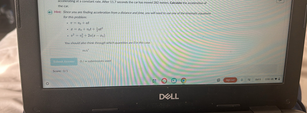 accelerating at a constant rate. After 11.7 seconds the car has moved 282 meters. Calculate the acceleration of 
the car. 
Hint: Since you are finding acceleration from a distance and time, you will need to use one of the kinematic equations 
for this problem:
v=v_0+at
x=x_0+v_0t+ 1/2 at^2
v^2=v_0^(2+2a(x-x_0))
You should also think through which quantities are 0 in this case. 
n sqrt 5^2
Subralt Absa 0 / ∞ submissions used 
Score: 0/1