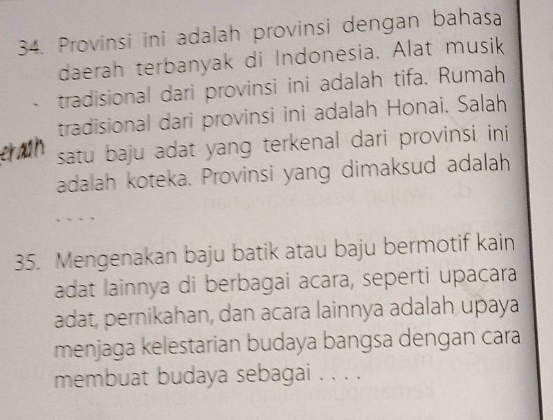 Provinsi ini adalah provinsi dengan bahasa 
daerah terbanyak di Indonesia. Alat musik 
tradisional dari provinsi ini adalah tifa. Rumah 
tradisional dari provinsi ini adalah Honai. Salah 
er ath satu baju adat yang terkenal dari provinsi ini 
adalah koteka. Provinsi yang dimaksud adalah 
35. Mengenakan baju batik atau baju bermotif kain 
adat lainnya di berbagai acara, seperti upacara 
adat, pernikahan, dan acara lainnya adalah upaya 
menjaga kelestarian budaya bangsa dengan cara 
membuat budaya sebagai . . . .