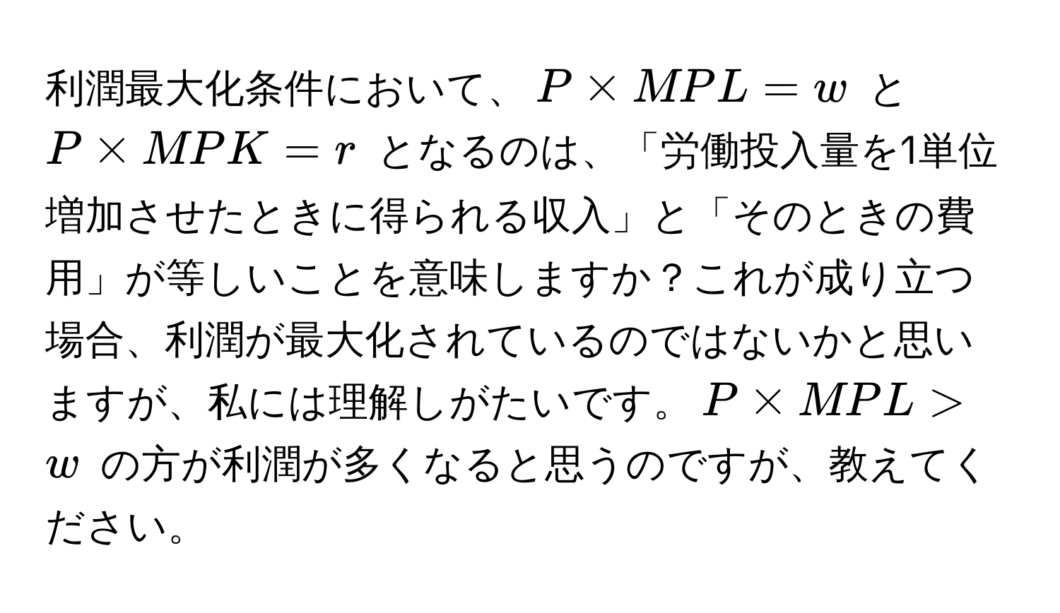 利潤最大化条件において、$P * MPL = w$ と $P * MPK = r$ となるのは、「労働投入量を1単位増加させたときに得られる収入」と「そのときの費用」が等しいことを意味しますか？これが成り立つ場合、利潤が最大化されているのではないかと思いますが、私には理解しがたいです。$P * MPL > w$ の方が利潤が多くなると思うのですが、教えてください。