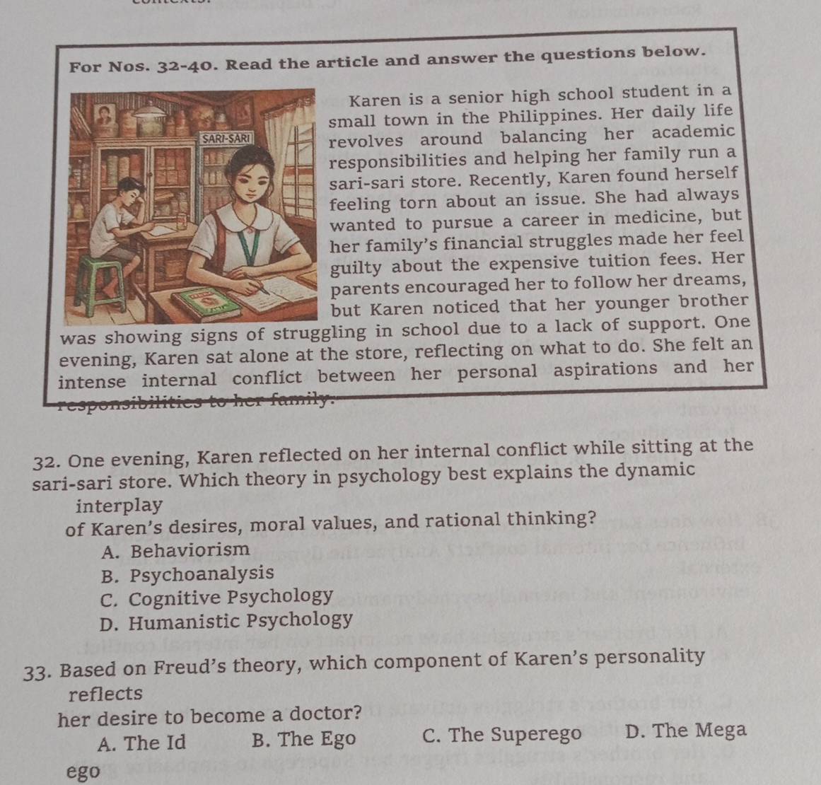 For Nos. 32-40. Read the article and answer the questions below.
Karen is a senior high school student in a
small town in the Philippines. Her daily life
revolves around balancing her academic
responsibilities and helping her family run a
sari-sari store. Recently, Karen found herself
feeling torn about an issue. She had always
wanted to pursue a career in medicine, but
her family’s financial struggles made her feel
guilty about the expensive tuition fees. Her
parents encouraged her to follow her dreams,
but Karen noticed that her younger brother
was showing signs of struggling in school due to a lack of support. One
evening, Karen sat alone at the store, reflecting on what to do. She felt an
intense internal conflict between her personal aspirations and her
a
32. One evening, Karen reflected on her internal conflict while sitting at the
sari-sari store. Which theory in psychology best explains the dynamic
interplay
of Karen’s desires, moral values, and rational thinking?
A. Behaviorism
B. Psychoanalysis
C. Cognitive Psychology
D. Humanistic Psychology
33. Based on Freud’s theory, which component of Karen’s personality
reflects
her desire to become a doctor?
A. The Id B. The Ego C. The Superego D. The Mega
ego