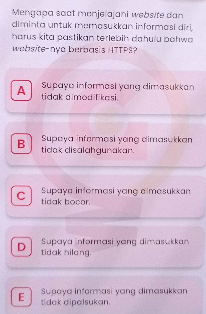 Mengapa saat menjelajahi website dan
diminta untuk memasukkan informasi diri,
harus kita pastikan terlebih dahulu bahwa
website-nya berbasis HTTPS?
Supaya informasi yang dimasukkan
A tidak dimodifikasi.
Supaya informasi yang dimasukkan
B tidak disalahgunakan.
Supaya informasi yang dimasukkan
C tidak bocor.
Supaya informasi yang dimasukkan
D tidak hilang.
Supaya informasi yang dimasukkan
E tidak dipalsukan.