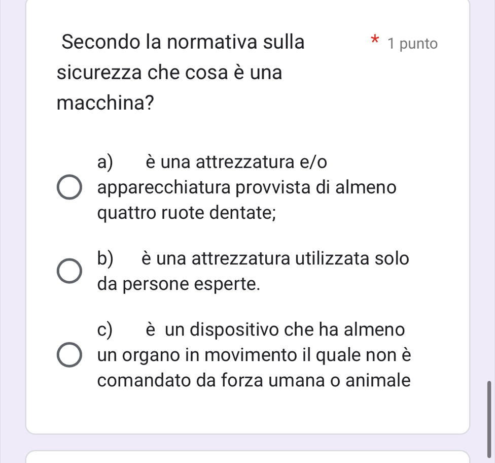 Secondo la normativa sulla 1 punto
sicurezza che cosa è una
macchina?
a) è una attrezzatura e/o
apparecchiatura provvista di almeno
quattro ruote dentate;
b) è una attrezzatura utilizzata solo
da persone esperte.
c) è un dispositivo che ha almeno
un organo in movimento il quale non è
comandato da forza umana o animale