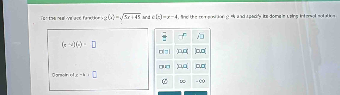 For the real-valued functions g(x)=sqrt(5x+45) and h(x)=x-4 , find the composition g % and specify its domain using interval notation.
(gcirc h)(x)=□
Domain of gcirc h:□