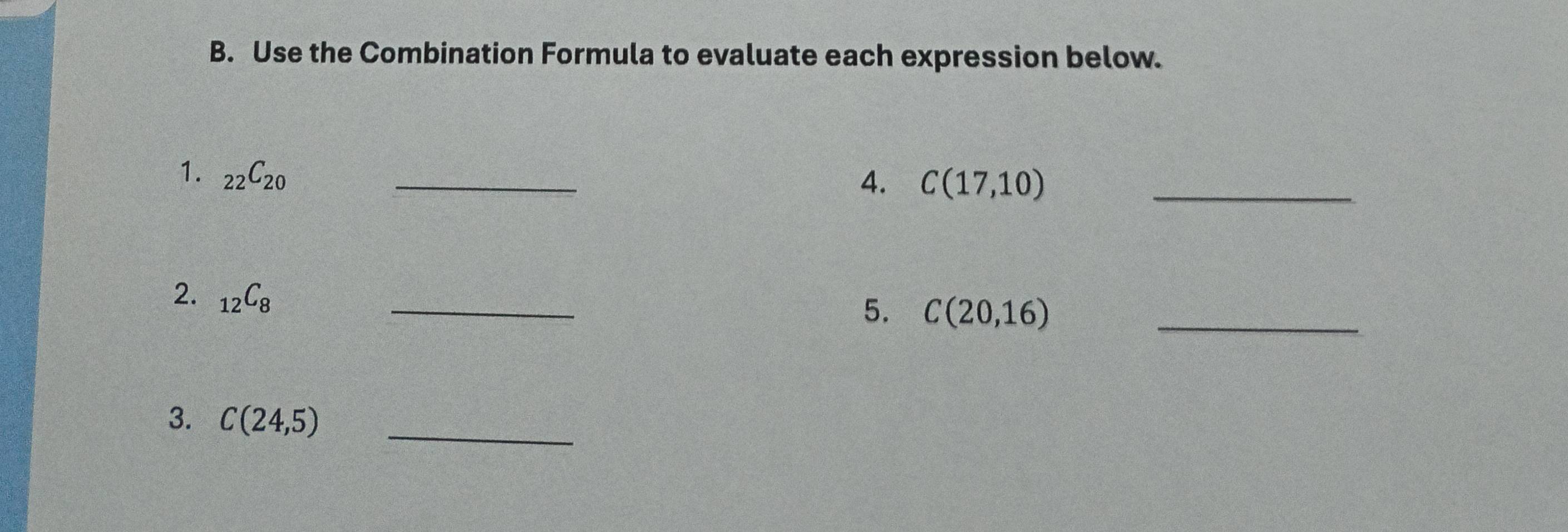 Use the Combination Formula to evaluate each expression below. 
1. _22C_20 _ 
4. C(17,10) _ 
2. _12C_8
_ 
5. C(20,16) _ 
3. C(24,5) _