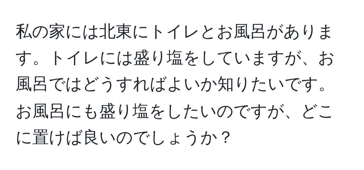 私の家には北東にトイレとお風呂があります。トイレには盛り塩をしていますが、お風呂ではどうすればよいか知りたいです。お風呂にも盛り塩をしたいのですが、どこに置けば良いのでしょうか？