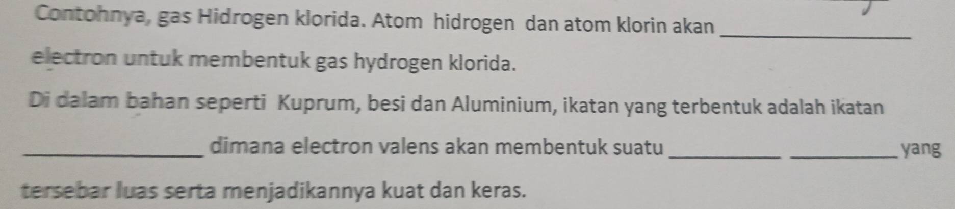 Contohnya, gas Hidrogen klorida. Atom hidrogen dan atom klorin akan_ 
electron untuk membentuk gas hydrogen klorida. 
Di dalam bahan seperti Kuprum, besi dan Aluminium, ikatan yang terbentuk adalah ikatan 
_dimana electron valens akan membentuk suatu __yang 
tersebar luas serta menjadikannya kuat dan keras.