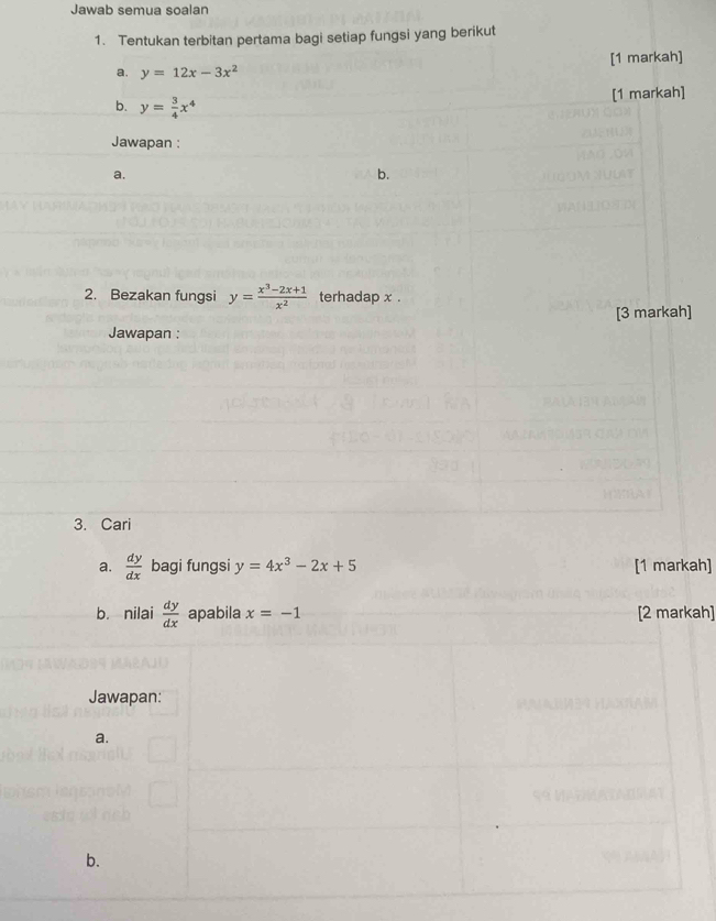 Jawab semua soalan 
1. Tentukan terbitan pertama bagi setiap fungsi yang berikut 
a. y=12x-3x^2 [1 markah] 
[1 markah] 
b. y= 3/4 x^4
Jawapan : 
a. 
b. 
2. Bezakan fungsi y= (x^3-2x+1)/x^2  terhadap x. 
[3 markah] 
Jawapan : 
3. Cari 
a.  dy/dx  bagi fungsi y=4x^3-2x+5 [1 markah] 
b. nilai  dy/dx  apabila x=-1 [2 markah] 
Jawapan: 
a. 
b.