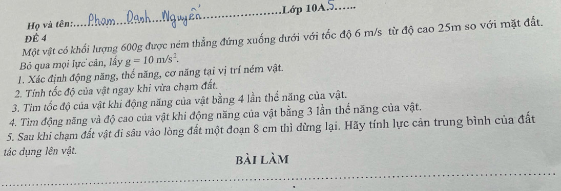 Họ và tên: _11ớp 10A5...... 
Một vật có khối lượng 600g được ném thẳng đứng xuống dưới với tốc độ 6 m/s từ độ cao 25m so với mặt đất. 
ĐÉ 4
B qua mọi lực cản, lấy g=10m/s^2. 
1. Xác định động năng, thế năng, cơ năng tại vị trí ném vật. 
2. Tính tốc độ của vật ngay khi vừa chạm đất. 
3. Tìm tốc độ của vật khi động năng của vật bằng 4 lần thế năng của vật. 
4. Tìm động năng và độ cao của vật khi động năng của vật bằng 3 lần thế năng của vật. 
5. Sau khi chạm đất vật đi sâu vào lòng đất một đoạn 8 cm thì dừng lại. Hãy tính lực cản trung bình của đất 
tác dụng lên vật. 
bài làm