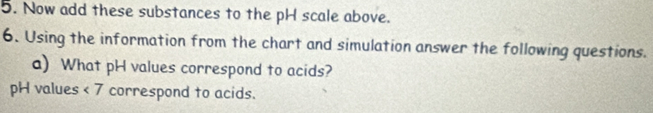 Now add these substances to the pH scale above. 
6. Using the information from the chart and simulation answer the following questions. 
a) What pH values correspond to acids? 
pH values <7</tex> I correspond to acids.