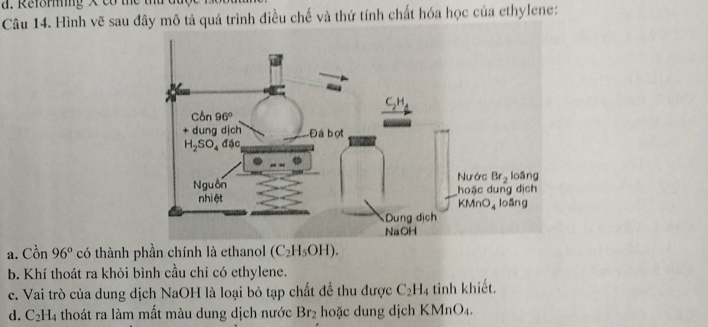 Reforming ×    c    t e 
Câu 14. Hình vẽ sau đây mô tả quá trình điều chế và thứ tính chất hóa học của ethylene:
a. Cồn 96° có thành phần chính là ethanol (C_2H_5OH).
b. Khí thoát ra khỏi bình cầu chỉ có ethylene.
c. Vai trò của dung dịch NaOH là loại bỏ tạp chất để thu được C_2H_4 tinh khiết.
d. C_2H_4 thoát ra làm mất màu dung dịch nước Br_2 hoặc dung dịch KMn O_4