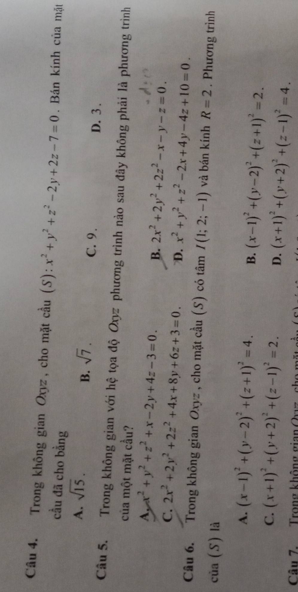 Trong không gian Oxyz , cho mặt cầu (S): x^2+y^2+z^2-2y+2z-7=0. Bán kính của mặt
cầu đã cho bằng
A. sqrt(15).
B. sqrt(7).
C. 9.
D. 3 .
Câu 5. Trong không gian với hệ tọa độ Oxyz phương trình nào sau đây không phải là phương trình
của một mặt cầu?
A, x^2+y^2+z^2+x-2y+4z-3=0.
B. 2x^2+2y^2+2z^2-x-y-z=0.
C. 2x^2+2y^2+2z^2+4x+8y+6z+3=0. D. x^2+y^2+z^2-2x+4y-4z+10=0. 
Câu 6. Trong không gian Oxyz , cho mặt cầu (S) có tâm I(1;2;-1) và bán kính R=2. Phương trình
của (S) là
A. (x-1)^2+(y-2)^2+(z+1)^2=4.
B. (x-1)^2+(y-2)^2+(z+1)^2=2.
C. (x+1)^2+(y+2)^2+(z-1)^2=2.
D. (x+1)^2+(y+2)^2+(z-1)^2=4. 
Cầu 7. Trong không gian Ovz , cho