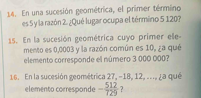 En una sucesión geométrica, el primer término 
es 5 y la razón 2. ¿Qué lugar ocupa el término 5 120? 
15. En la sucesión geométrica cuyo primer ele- 
mento es 0,0003 y la razón común es 10, ¿a qué 
elemento corresponde el número 3 000 000? 
16. En la sucesión geométrica 27, -18, 12, ..., ¿a qué 
elemento corresponde - 512/729  7