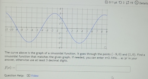 □ 0/1 pt つ 3 $19 Details 
The curve above is the graph of a sinusoidal function. It goes through the points (-9,0)
sinusoidal function that matches the given graph. If needed, you can enter π =3. 1416... as 'pi' in your and (1,0) , Find a 
answer, otherwise use at least 3 decimal digits.
f(x)=□
Question Help: Video