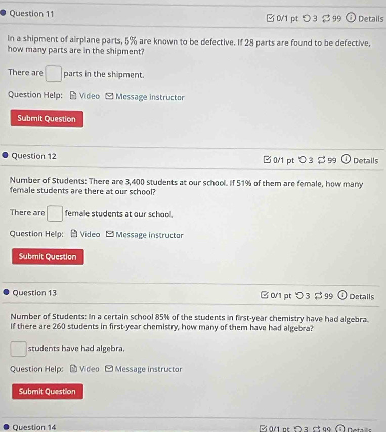 つ 3 % 99 ① Details 
In a shipment of airplane parts, 5% are known to be defective. If 28 parts are found to be defective, 
how many parts are in the shipment? 
There are □ parts in the shipment. 
Question Help: Video Message instructor 
Submit Question 
Question 12 □ 0/1 pt つ 3 % 99 o Details 
Number of Students: There are 3,400 students at our school. If 51% of them are female, how many 
female students are there at our school? 
There are □ female students at our school. 
Question Help: Video Message instructor 
Submit Question 
Question 13 0/1 pt つ 3 % 99 Details 
Number of Students: In a certain school 85% of the students in first-year chemistry have had algebra. 
If there are 260 students in first- year chemistry, how many of them have had algebra?
□ students have had algebra. 
Question Help: Video - Message instructor 
Submit Question 
Question 14 0/1 pt ¤ 3 99 D etails