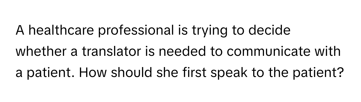 A healthcare professional is trying to decide whether a translator is needed to communicate with a patient. How should she first speak to the patient?