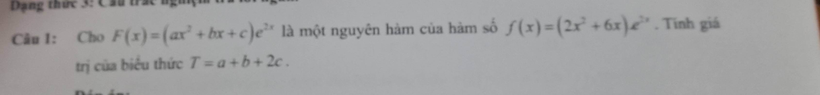 Dạng thức 3: Cầu trác ngĩ
Câu 1: Cho F(x)=(ax^2+bx+c)e^(2x) là một nguyên hàm của hàm số f(x)=(2x^2+6x)e^(2x). Tính giá
trị của biểu thức T=a+b+2c.