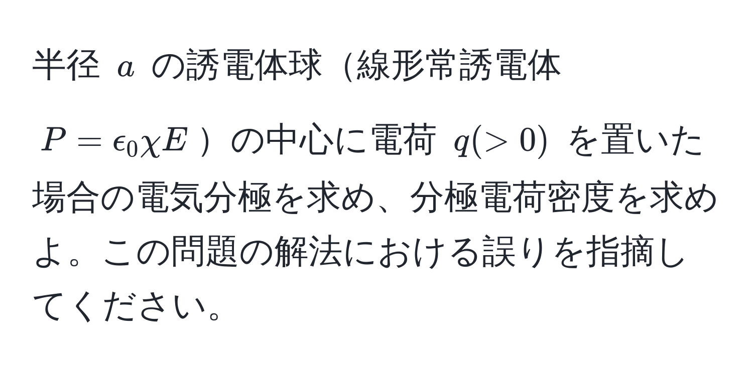 半径 $a$ の誘電体球線形常誘電体 $P = epsilon_0 chi E$の中心に電荷 $q (>0)$ を置いた場合の電気分極を求め、分極電荷密度を求めよ。この問題の解法における誤りを指摘してください。