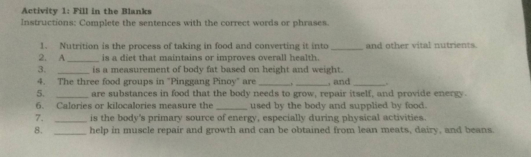 Activity 1: Fill in the Blanks 
Instructions: Complete the sentences with the correct words or phrases. 
1、 Nutrition is the process of taking in food and converting it into _and other vital nutrients. 
2. A _is a diet that maintains or improves overall health. 
3. _is a measurement of body fat based on height and weight. 
4. The three food groups in "Pinggang Pinoy" are __, and_ 
5. _are substances in food that the body needs to grow, repair itself, and provide energy. 
6. Calories or kilocalories measure the_ used by the body and supplied by food. 
7. _is the body's primary source of energy, especially during physical activities. 
8. _help in muscle repair and growth and can be obtained from lean meats, dairy, and beans.