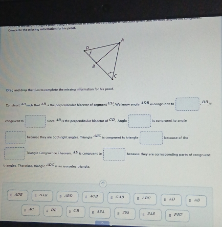 andre is chinteu ibogn a prborthang a resection to trimw dich a tampue i Rascents grvne atat les case argles dn car gruent 
Complete the missing information for his proof.
Drag and drop the tilex to complete the missing information for his proof.
Construct AB th at AB_in the perpendicular bisector of segment CD We know angle ADB_is cangruent to □ DB_in
congruent to □ since AB is the perpendicular bisector of CD Angle □ is congruent to angle
□ because they are both right angles. Triangle ABC is congruent to trangle. □° because of the
□ Triangle Congruence Theorem AD_i1 congruent to □ □ because they are corresponding parts of comgruent
triangles. Therefore, triangle ADC_is am isosceles triangle.
E AD,B | DA/ Ⅲ A. BD E ACB H ABC ⅱA. D Ⅱ AB
| CAB
AC ; DB CB
E A&4 a 5ss  SAS
| PBT