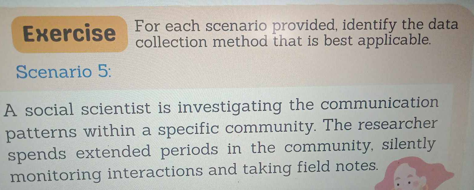 Exercise For each scenario provided, identify the data 
collection method that is best applicable. 
Scenario 5: 
A social scientist is investigating the communication 
patterns within a specific community. The researcher 
spends extended periods in the community, silently 
monitoring interactions and taking field notes.