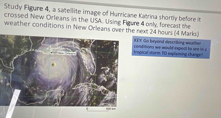 Study Figure 4, a satellite image of Hurricane Katrina shortly before it 
crossed New Orleans in the USA. Using Figure 4 only, forecast the 
weather conditions in New Orleans over th next 24 hours (4 Marks) 
KEY: Go beyond describing weather 
conditions we would expect to see in a 
tropical storm TO explaining change!