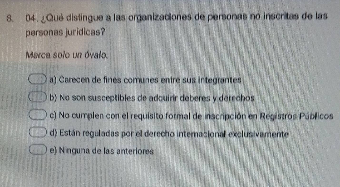 ¿Qué distingue a las organizaciones de personas no inscritas de las
personas jurídicas?
Marca solo un óvalo.
a) Carecen de fines comunes entre sus integrantes
b) No son susceptibles de adquirir deberes y derechos
c) No cumplen con el requisito formal de inscripción en Registros Públicos
d) Están reguladas por el derecho internacional exclusivamente
e) Ninguna de las anteriores