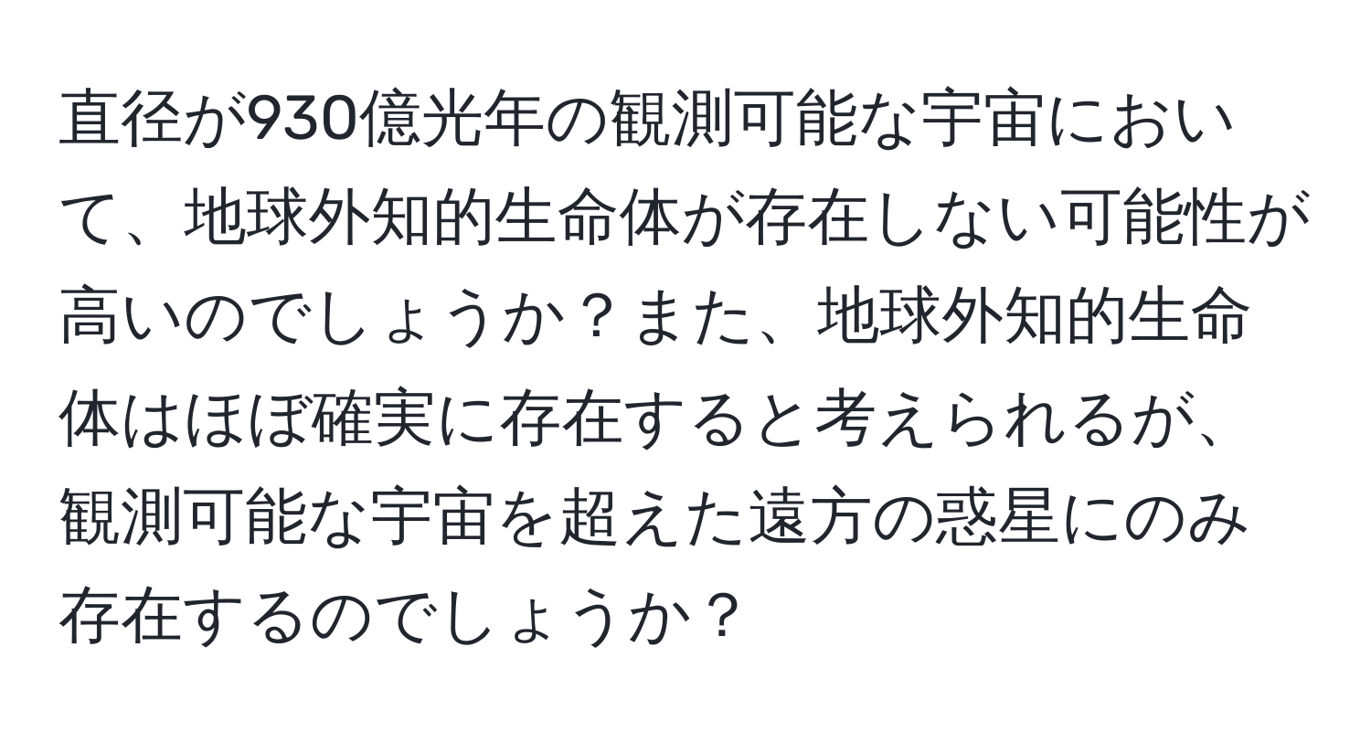 直径が930億光年の観測可能な宇宙において、地球外知的生命体が存在しない可能性が高いのでしょうか？また、地球外知的生命体はほぼ確実に存在すると考えられるが、観測可能な宇宙を超えた遠方の惑星にのみ存在するのでしょうか？