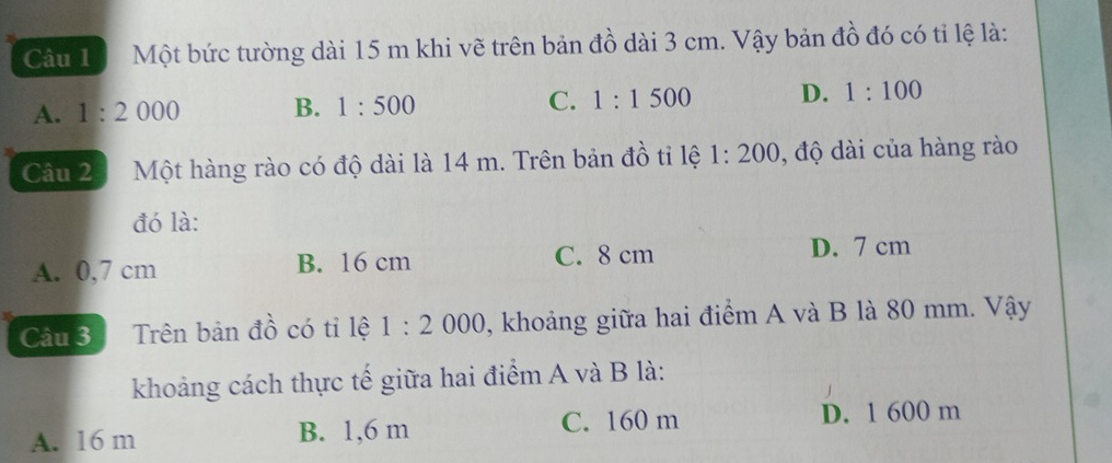 Câu 1ộ Một bức tường dài 15 m khi vẽ trên bản đồ dài 3 cm. Vậy bản đồ đó có tỉ lệ là:
A. 1:2000 B. 1:500 C. 1:1500 D. 1:100
Câu 23 Một hàng rào có độ dài là 14 m. Trên bản đồ tỉ lệ 1:200 , độ dài của hàng rào
đó là:
A. 0,7 cm B. 16 cm C. 8 cm
D. 7 cm
Câu 3 Trên bản đồ có tỉ lệ 1:2000 , khoảng giữa hai điểm A và B là 80 mm. Vậy
khoảng cách thực tế giữa hai điểm A và B là:
A. 16 m B. 1,6 m C. 160 m D. 1 600 m