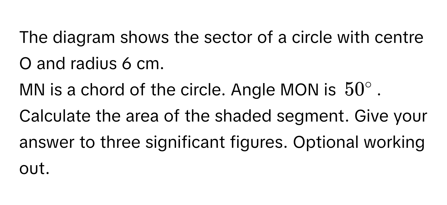 The diagram shows the sector of a circle with centre O and radius 6 cm. 
MN is a chord of the circle. Angle MON is $50°$. Calculate the area of the shaded segment. Give your answer to three significant figures. Optional working out.