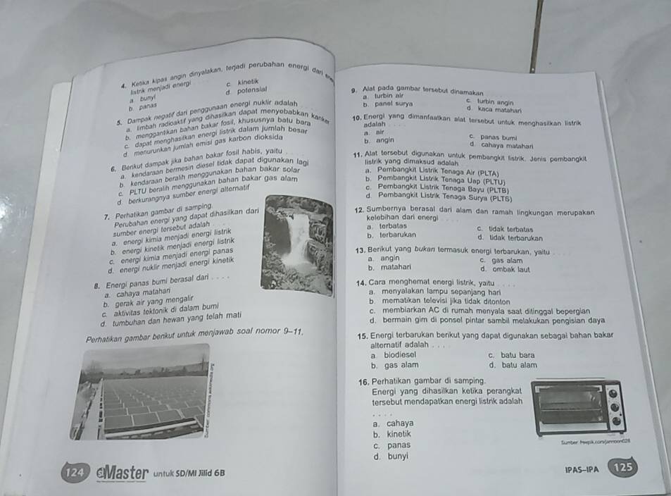 Ketikus kipas angin dinyalakan, terjadi perubahan energi dar e
a bunyí listrik menjadi energi c kinetik
a turbin air
b panas d potensial
9. Alat pada gambar tersebut dinamakan c. turbin angin
5. Dampak negatif dari penggunaan energi nuklir adalah b. panel surya
d kaca matahari
a, limbah radioaktif yang dihasilkan dapat menyebabkan kanke
10. Energi yang dimanfaatkan alat tersebut untuk menghasilkan listrik
menggantikan bahan bakar fosil, khususnya batu bara
c.dapal menghasilkan energi listrik dalam jumlah besar a nir adalah
d. menurunkan jumlah emisi gas karbon dioksida
c. panas bumi
b angin d cahaya matahari
6. Benkut dampak jika bahan bakar fosil habis, yaitu
11, Alat tersebut digunakan untuk pembangkit fistrik. Jenis pembangkit
a kendaraan bermesin diesel tidak dapat digunakan lagi listrik yang dimaksud adalah
b. kendaraan beralih menggunakan bahan bakar solar a. Pembangkit Listrik Tenaga Air (PLTA)
c. PLTU beralih menggunakan bahan bakar gas alam b. Pembangkit Listrik Tenaga Uap (PLTU)
d. berkurangnya sumber energi alternatif
c. Pembangkit Listrik Tenaga Bayu (PLTB)
d. Pembangkit Listrik Tenaga Surya (PLTS)
7. Perhatikan gambar di samping
Perubahan energi yang dapat dihasilkan d
12. Sumbernya berasal dari alam dan ramah lingkungan merupakan
kelebihan dari energi
sumber energi tersebut adalah
a. energi kimia menjadi energi listrik
a terbatas c. tidak terbatas
b. terbarukan d. lidak terbarukan
b. energi kinetik menjadi energi listrik
c. energi kimia menjadi energi panas
13. Berikut yang bukan termasuk energi terbarukan, yaitu
d. energi nuklir menjadi energi kinetik
a angin
c. gas alam
b. matahari d. ombak laut
8. Energi panas bumi berasal dari. .  
14. Cara menghemat energi listrik, yaitu
a. cahaya matahana. menyalakan lampu sepanjang har
b. gerak air yang mengalir
b  mematikan televisi jika tidak ditonton
c. aktivitas tektonik di dalam bumi
c. membiarkan AC di rumah menyala saat ditinggal bepergian
d. tumbuhan dan hewan yang telah mati
d. bermain gim di ponsel pintar sambil melakukan pengisian daya
ambar benkut untuk menjawab soal nomor 9-11. 15. Energi terbarukan berikut yang dapat digunakan sebagai bahan bakar
alternatif adalah . . .
a biodiesel c. batu bara
b. gas alam d. batu alam
16, Perhatikan gambar di samping.
Energi yang dihasilkan ketika perangkat
tersebut mendapatkan energi listrik adalah
a. cahaya
b. kinetik
c. panas Sumber HewpkcoraJannoon621
d bunyi
249 Master untuk SD/MI Jillid 6B IPAS-IPA 125