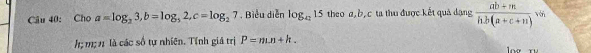 Cầu 40: Cho a=log _23, b=log _52, c=log _27. Biểu diễn log _4215 theo a, b, c ta thu được kết quả dạng  (ab+m)/h.b(a+c+n) voi
h m; n là các số tự nhiên. Tính giá trị P=m.n+h.