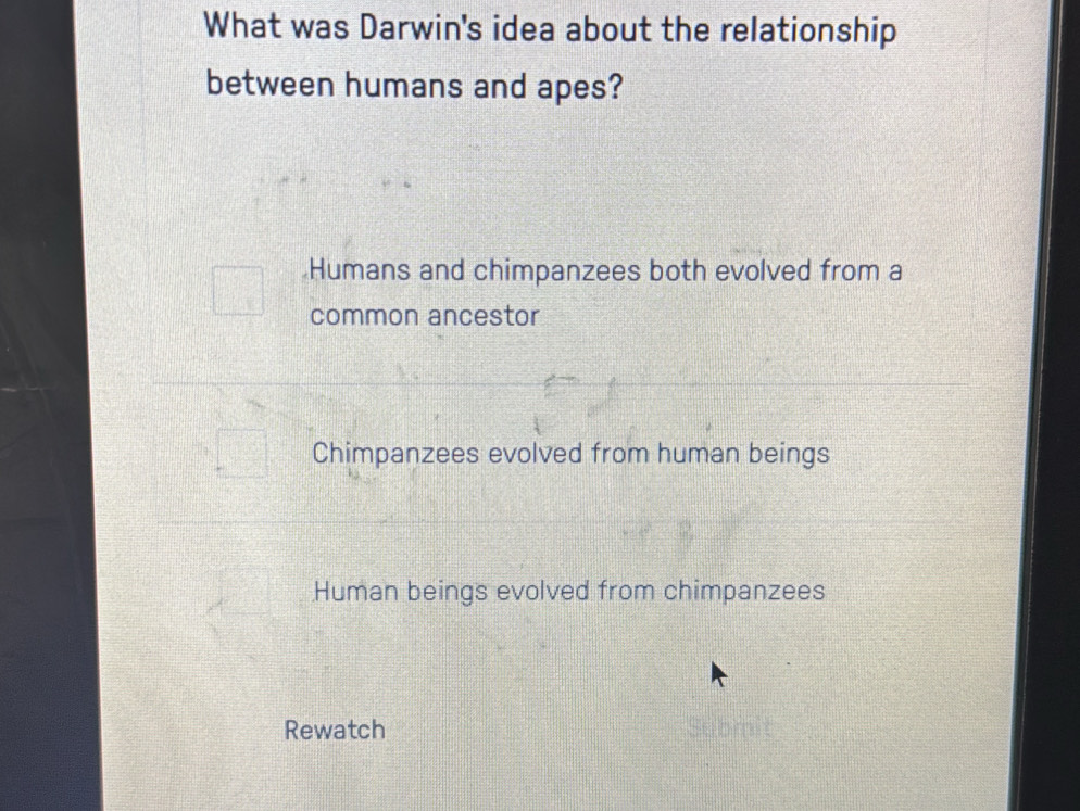 What was Darwin's idea about the relationship
between humans and apes?
Humans and chimpanzees both evolved from a
common ancestor
Chimpanzees evolved from human beings
Human beings evolved from chimpanzees
Rewatch