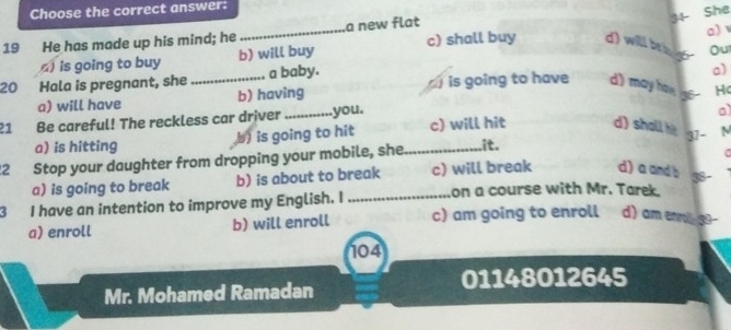 Choose the correct answer:
34
a)
19 He has made up his mind; he _a new flat She
)is going to buy b) will buy c) shall buy d) will be a g Ou
20 Hala is pregnant, she _a baby. is going to have d) may hon go Hc
a) will have b) having a)
21 Be careful! The reckless car driver_ you.
a)
a) is hitting b) is going to hit c) will hit d) shall h 37 -
22 Stop your daughter from dropping your mobile, she_ it. N
a) is going to break b) is about to break c) will break d) a and b 5
3 I have an intention to improve my English. I _on a course with Mr. Tarek.
a) enroll b) will enroll c) am going to enroll d) am ennill 39 -
104
01148012645
Mr. Mohamed Ramadan