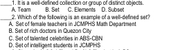 _A. Team 1. It is a well-defined collection or group of distinct objects. D. Subset
B. Set C. Elements
_2. Which of the following is an example of a well-defined set?
A. Set of female teachers in JCMPHS Math Department
B. Set of rich doctors in Quezon City
C. Set of talented celebrities in ABS-CBN
D. Set of intelligent students in JCMPHS