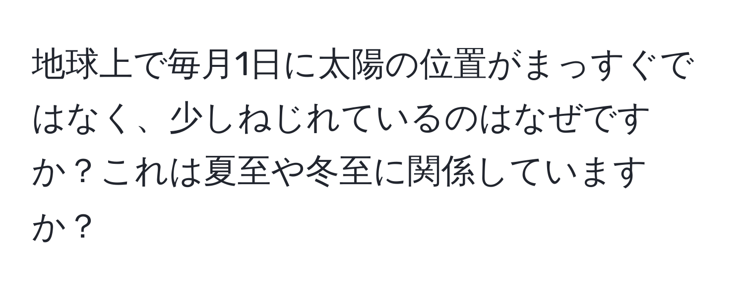 地球上で毎月1日に太陽の位置がまっすぐではなく、少しねじれているのはなぜですか？これは夏至や冬至に関係していますか？