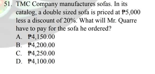 TMC Company manufactures sofas. In its
catalog, a double sized sofa is priced at P5,000
less a discount of 20%. What will Mr. Quarre
have to pay for the sofa he ordered?
A. P4,150.00
B. P4,200.00
C. P4,250.00
D. P4,100.00