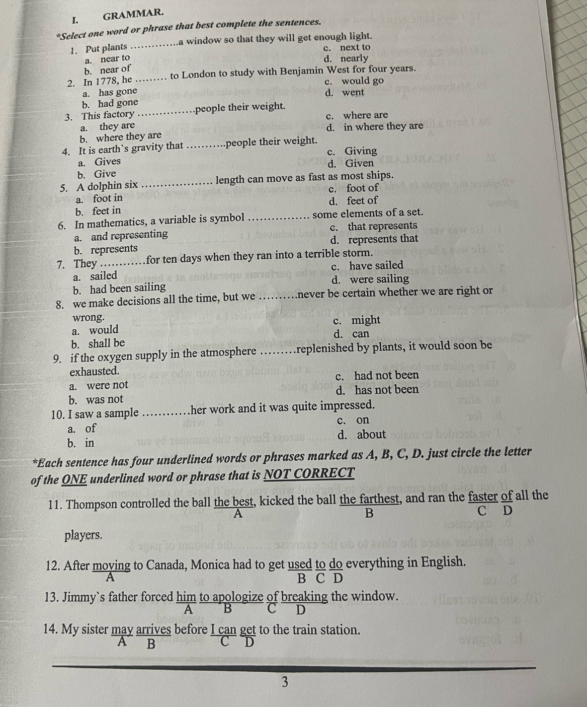 GRAMMAR.
*Select one word or phrase that best complete the sentences.
1. Put plants _a window so that they will get enough light.
c. next to
a. near to
d. nearly
b. near of
2. In 1778, he _to London to study with Benjamin West for four years.
c. would go
a. has gone d. went
b. had gone
3. This factory _people their weight.
c. where are
a. they are d. in where they are
b. where they are
4. It is earth`s gravity that _.people their weight.
c. Giving
a. Gives
d. Given
b. Give
5. A dolphin six _length can move as fast as most ships.
a. foot in c. foot of
b. feet in d. feet of
6. In mathematics, a variable is symbol _some elements of a set.
a. and representing c. that represents
b. represents d. represents that
7. They _for ten days when they ran into a terrible storm.
a. sailed c. have sailed
d. were sailing
b. had been sailing
8. we make decisions all the time, but we _never be certain whether we are right or 
wrong. c. might
a. would
d. can
b. shall be
9. if the oxygen supply in the atmosphere …… replenished by plants, it would soon be
exhausted.
c. had not been
a. were not
d. has not been
b. was not
10. I saw a sample ............ her work and it was quite impressed.
a. of c. on
b. in d. about
*Each sentence has four underlined words or phrases marked as A, B, C, D. just circle the letter
of the ONE underlined word or phrase that is NOT CORRECT
11. Thompson controlled the ball the best, kicked the ball the farthest, and ran the faster of all the
A C D
B
players.
12. After moying to Canada, Monica had to get used to do everything in English.
A B C D
C D
A B
3