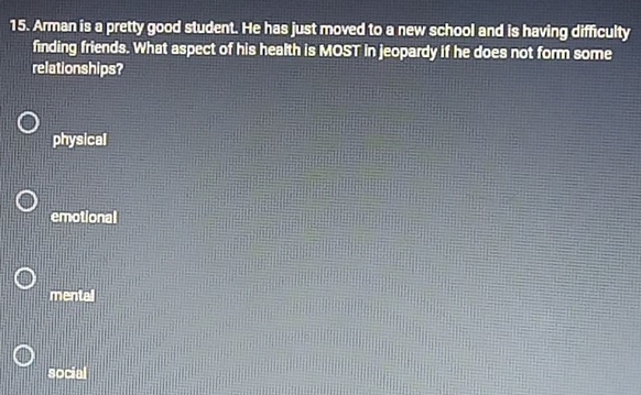 Arman is a pretty good student. He has just moved to a new school and is having difficulty
finding friends. What aspect of his health is MOST in jeopardy if he does not form some
relationships?
physical
emotional
mentall
social