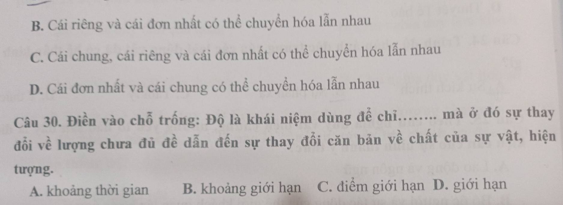 B. Cái riêng và cái đơn nhất có thể chuyển hóa lẫn nhau
C. Cái chung, cái riêng và cái đơn nhất có thể chuyển hóa lẫn nhau
D. Cái đơn nhất và cái chung có thể chuyển hóa lẫn nhau
Câu 30. Điền vào chỗ trống: Độ là khái niệm dùng để chỉ........ mà ở đó sự thay
đổi về lượng chưa đủ đề dẫn đến sự thay đổi căn bản về chất của sự vật, hiện
tượng.
A. khoảng thời gian B. khoảng giới hạn C. điểm giới hạn D. giới hạn