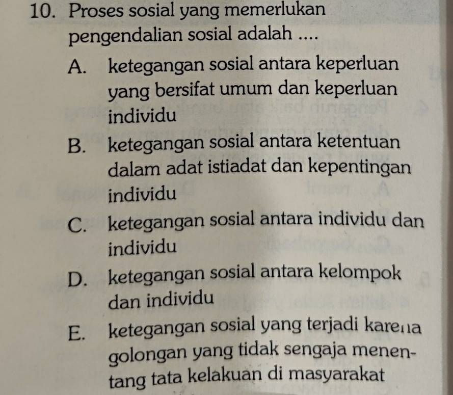 Proses sosial yang memerlukan
pengendalian sosial adalah ....
A. ketegangan sosial antara keperluan
yang bersifat umum dan keperluan
individu
B. ketegangan sosial antara ketentuan
dalam adat istiadat dan kepentingan
individu
C. ketegangan sosial antara individu dan
individu
D. ketegangan sosial antara kelompok
dan individu
E. ketegangan sosial yang terjadi karena
golongan yang tidak sengaja menen-
tang tata kelakuan di masyarakat