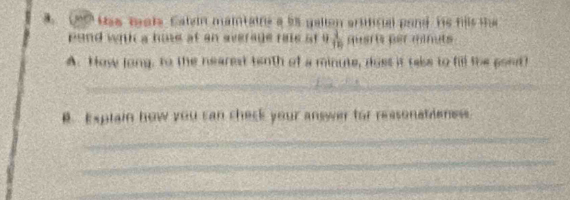 Un has teats. Caten maitaine a ts gallon artificial pand He fils the 
pond with a hose at an everage rale at i  1/10  guarts per minuts 
A. How long, to the nearest tenth of a minute, doss it take to fill the pont? 
_ 
_ 
B. Explain how you can check your answer for reasonationess 
_ 
_ 
_