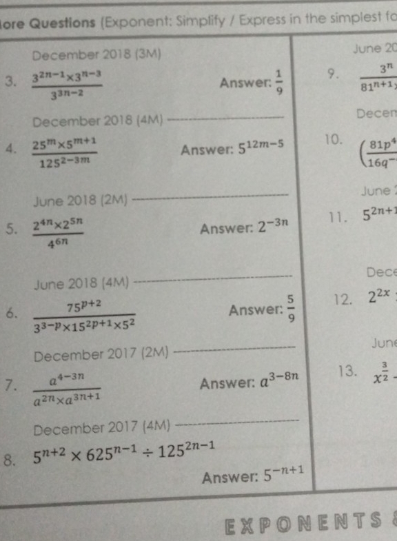 ore Questions (Exponent: Simplify / Express in the simplest fo 
December 2018 (3M) June 20 
3.  (3^(2n-1)* 3^(n-3))/3^(3n-2)  Answer:  1/9  9.  3^n/81^(n+1) 
December 2018 (4M) _Decen 
4.  (25^m* 5^(m+1))/125^(2-3m)  Answer: 5^(12m-5) 10. ( 81p^4/16q^- 
June 2018 (2M) _June 1 
5.  (2^(4n)* 2^(5n))/4^(6n)  Answer: 2^(-3n) 11. 5^(2n+1)
June 2018 (4M) _Dece 
6.  (75^(p+2))/3^(3-p)* 15^(2p+1)* 5^2 
Answer:  5/9  12. 2^(2x)
December 2017 (2M) _June 
7.  (a^(4-3n))/a^(2n)* a^(3n+1)  Answer: a^(3-8n) 13. x^(frac 3)2-
December 2017 (4M) 
_ 
8. 5^(n+2)* 625^(n-1)/ 125^(2n-1)
Answer: 5^(-n+1)
E X P O N E N T S S