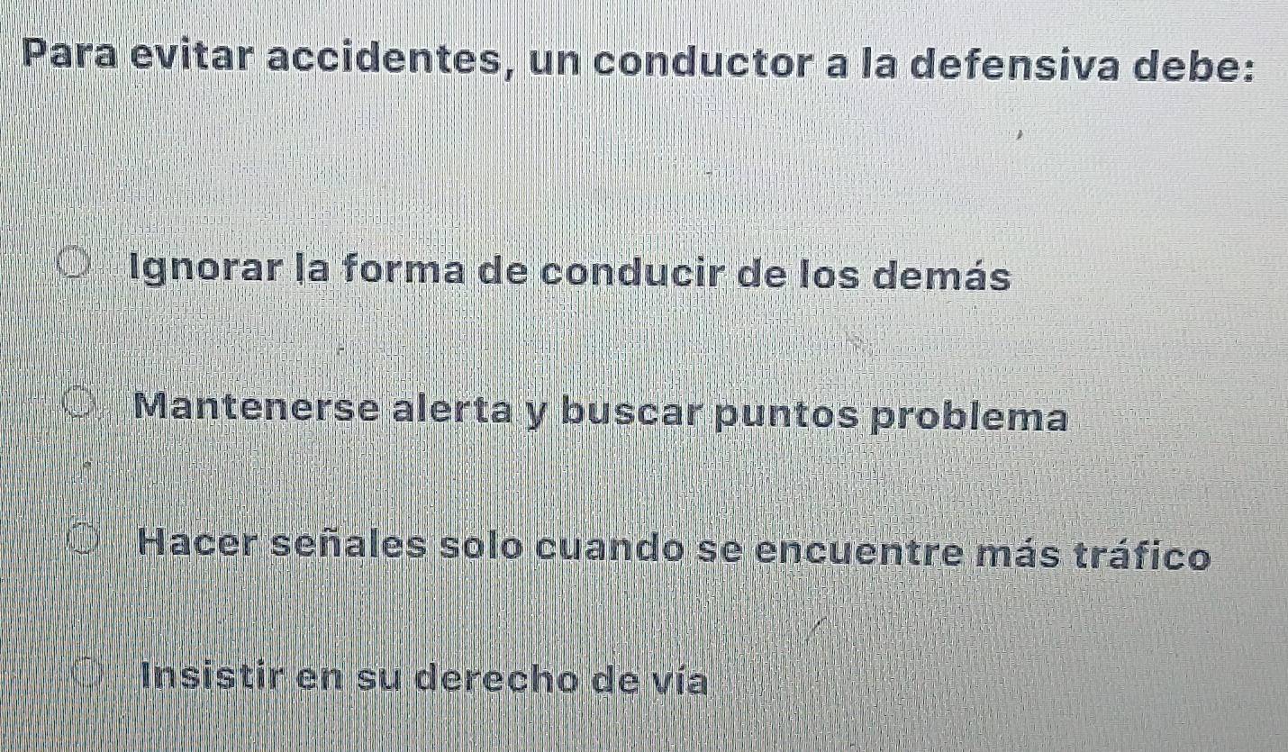 Para evitar accidentes, un conductor a la defensiva debe:
Ignorar la forma de conducir de los demás
Mantenerse alerta y buscar puntos problema
Hacer señales solo cuando se encuentre más tráfico
Insistir en su derecho de vía