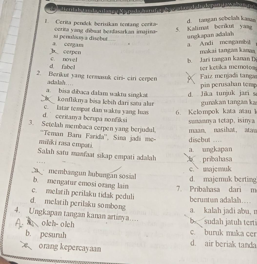 ) Berilah tanda silang (X) pada huruf a, b, c atau d di depan jawaban pah
1. Cerita pendek berisikan tentang cerita-
d. tangan sebelah kanan
cerita yang dibuat berdasarkan imajina-
5. Kalimat berikut yang
si penulisnya disebut…...
ungkapan adalah
a. cergam
a. Andi mengambil
b cerpen
makai tangan kanan
c. novel b. Jari tangan kanan D
d. fabel ter ketika memoton
2. Berikut yang termasuk ciri- ciri cerpen Faiz menjadi tangar
adalah……
pin perusahan temp
a. bisa dibaca dalam waktu singkat d. Jika tunjuk jari s
b konfliknya bisa lebih dari satu alur gunakan tangan ka
c. latar tempat dan waktu yang luas
6. Kelompok kata atauk
d. ceritanya berupa nonfiksi
sunannya tetap, isinya
3. Setelah membaca cerpen yang berjudul,
maan, nasihat, atau
“Teman Baru Farida”, Sina jadi me-
disebut ….
miliki rasa empati.
a. ungkapan
Salah satu manfaat sikap empati adalah
b  pribahasa
c. majemuk
a  membangun hubungan sosial
d. majemuk berting
b. mengatur emosi orang lain
7. Pribahasa dari m
c. melatih perilaku tidak peduli
beruntun adalah…
d. melatih perilaku sombong
a. kalah jadi abu, n
4. Ungkapan tangan kanan artinya…
oleh- oleh
b. sudah jatuh terti
b. pesuruh
c. buruk muka cer
d. air beriak tanda
orang kepercayaan